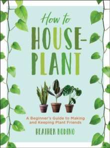 How to Houseplant : A Beginner's Guide to Making and Keeping Plant Friends