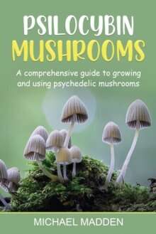 Psilocybin Mushrooms : A Comprehensive Guide to Growing and Using Psychedelic Mushrooms
