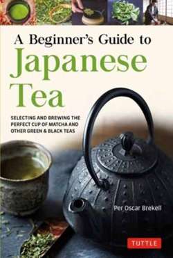 A Beginner's Guide to Japanese Tea : Selecting and Brewing the Perfect Cup of Sencha, Matcha, and Other Japanese Teas