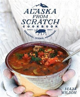 The Alaska from Scratch Cookbook Seasonal, Scenic, Homemade